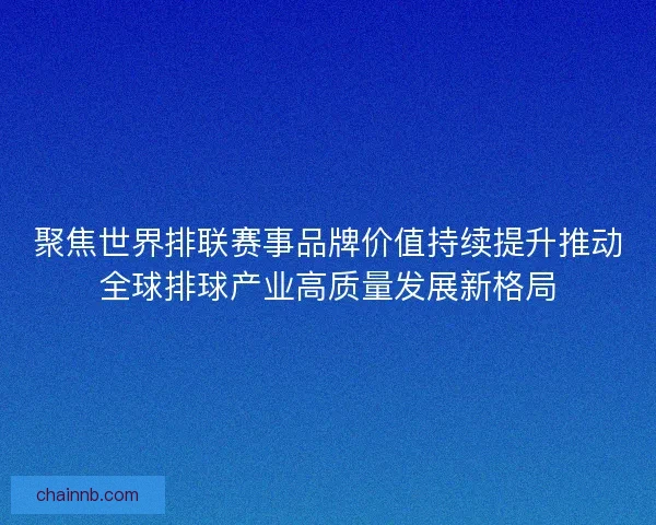 聚焦世界排联赛事品牌价值持续提升推动全球排球产业高质量发展新格局